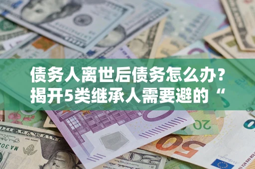 北京债务人离世后债务怎么办？揭开5类继承人需要避的“坑”
